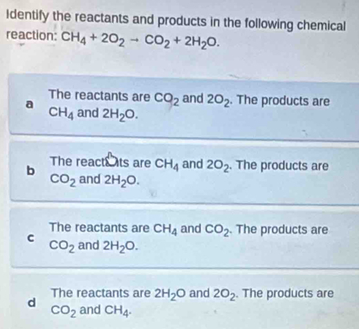 Identify the reactants and products in the following chemical
reaction: CH_4+2O_2to CO_2+2H_2O.
The reactants are CO_2 and 2O_2. The products are
a and 2H_2O.
CH_4
b The reacts ts are CH_4 and 2O_2. The products are
CO_2 and 2H_2O. 
The reactants are CH_4 and CO_2. The products are
c and 2H_2O.
CO_2
d The reactants are 2H_2O and 2O_2. The products are
CO_2 and CH_4.