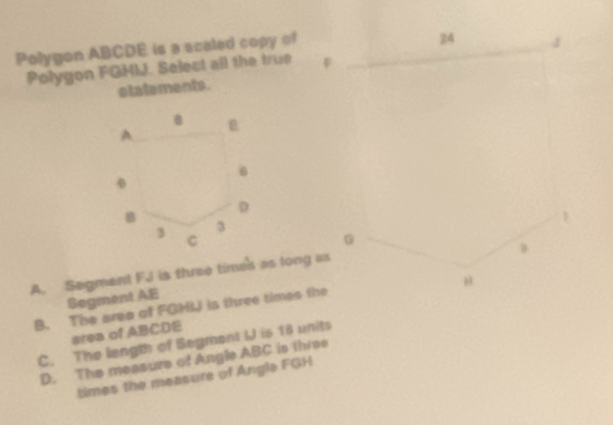 Polygon ABCDE is a scaled copy of
Polygon FGMM. Select all the true 
statements.
A. Segment FJ is three times as long as
Sogment AE
B. The area of FGHIJ is three times the
area of ABCDE
C. The length of Segment I is 18 units
D. The measure of Angle ABC is three
times the measure of Angle FGH