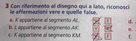 Con riferimento al disegno qui a lato, riconosci
le affermazioni vere e quelle false.
a. K appartiene al segmento AL. F d.
b. L appartiene al segmento AK.
e.
c. K appartiene al segmento KM. F f.