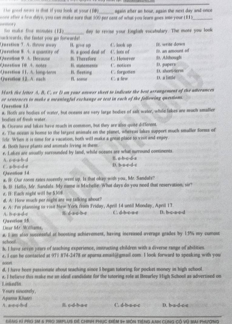 he good news is that if you look at your (10)_ again after an hour, again the next day and once
nore after a few days, you can make sure that 100 per cent of what you learn goes into your (11)_
nemary
So make five minules (12)_ day to revise your English vocabulary. The more you look
backwards, the faster you go forwards!
Question 7. A. throw away B. give up C. look up D. write down
Question B. A. a quantity of B. a good deal of C. lots of D. an amount of
Question 9. A. Because B. Therefore C. However D. Although
Question 10. A. notes B. statements C. nofices D. papers
Question 11. A. long-term B. fleeting C. forgotten D. short-term
Question 12. A. each B. some C. a few D. a little
Mark the letter A. B. C. or D on your answer sheet to indicate the best arrangement of the atterances
ur sentences to make a meaningful exchange or text in each of the following questions.
Question 13.
a. Hoth are bodies of water, but oceans are very large bodies of salt water, while lakes are much smaller
bodies of fresh water.
b. Oceans and lakes have much in common, but they are also quite different.
€. The ocean is home to the largest animals on the planet, whereas lakes support much smaller forms of
life. When it is time for a vacation, both will make a great place to visit and enjoy.
d. Both have plants and animals living in them.
e. Lakes are usually surrounded by land, while oceans are what surround continents.
A. 6=6=a=b=d
B. e· b· e· d· a
C. a
D. b+a=c+d=c
Question 14
a, B: Our room rates recently went up. Is that okay with you, Mr. Sandals?
b. B. Hello, Mr. Sandals. My name is Michelle. What days do you need that reservation, sir?
e. B: Each night will be $308
d. A: How much per night are we talking about?
e. A: I'm planning to visit New York from Friday, April 14 until Monday, April 17.
A. b=6-a-d=6 B. d-a-c-b-e C. d+b-c-a=c D. b-c-a-c-d
Question 15.
Dear Mr. Williams,
a, I am also successful at boosting achievement, having increased average grades by 15% my current
school .
h, I have seven years of teaching experience, instructing children with a diverse range of abilities.
e, I can he contacted at 971 874-2478 or aparna.email@ gmail.com. I look forward to speaking with you
soon
d. I have been passionate about teaching since I began tutoring for pocket money in high school.
e. I believe this make me an ideal candidate for the tutoring role at Brearley High School as advertised on
Linked In
Yours sincerely.
Aparna Khatri
A. a-a-c-b-d B. c-d-b-a-e C. d-b-a-c-c D. b-a-d-c-c
GẢNG Kỉ PRO 3M & PRO SMPLUS ĐE CHINH PHụC ĐiệM 9+ MÔN TIếNG ANH CùNG Có Vũ MAI PHươNG