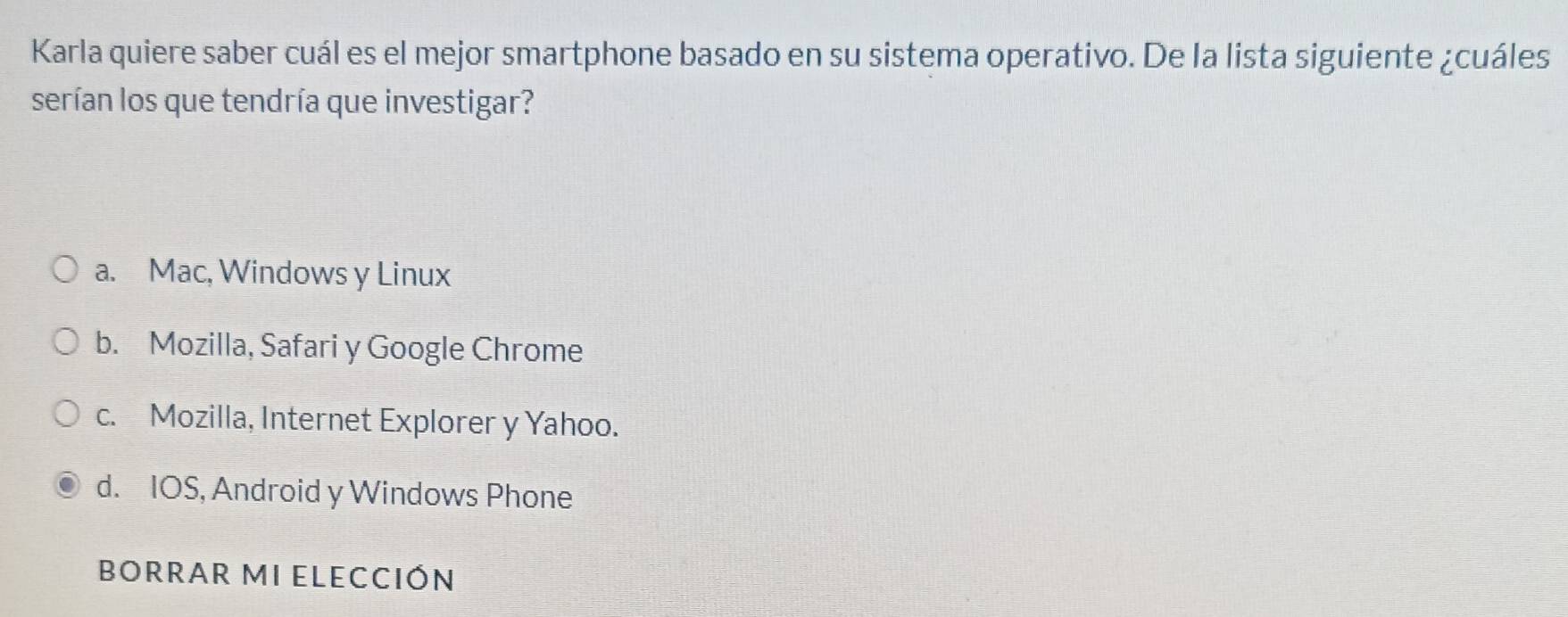 Karla quiere saber cuál es el mejor smartphone basado en su sistema operativo. De la lista siguiente ¿cuáles
serían los que tendría que investigar?
a. Mac, Windows y Linux
b. Mozilla, Safari y Google Chrome
c. Mozilla, Internet Explorer y Yahoo.
d. IOS, Android y Windows Phone
BORRAR MI ELECCIÓN