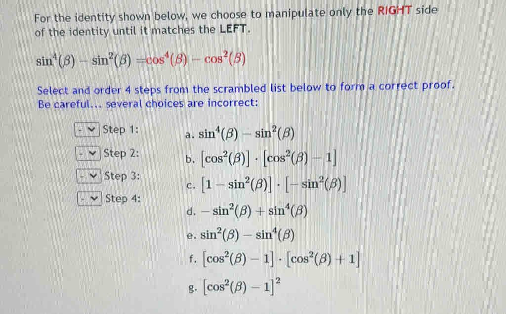 For the identity shown below, we choose to manipulate only the RIGHT side
of the identity until it matches the LEFT.
sin^4(beta )-sin^2(beta )=cos^4(beta )-cos^2(beta )
Select and order 4 steps from the scrambled list below to form a correct proof.
Be careful... several choices are incorrect:
Step 1: a. sin^4(beta )-sin^2(beta )
Step 2: b. [cos^2(beta )]· [cos^2(beta )-1]
Step 3:
c. [1-sin^2(beta )]· [-sin^2(beta )]
Step 4:
d. -sin^2(beta )+sin^4(beta )
e. sin^2(beta )-sin^4(beta )
f. [cos^2(beta )-1]· [cos^2(beta )+1]
g. [cos^2(beta )-1]^2