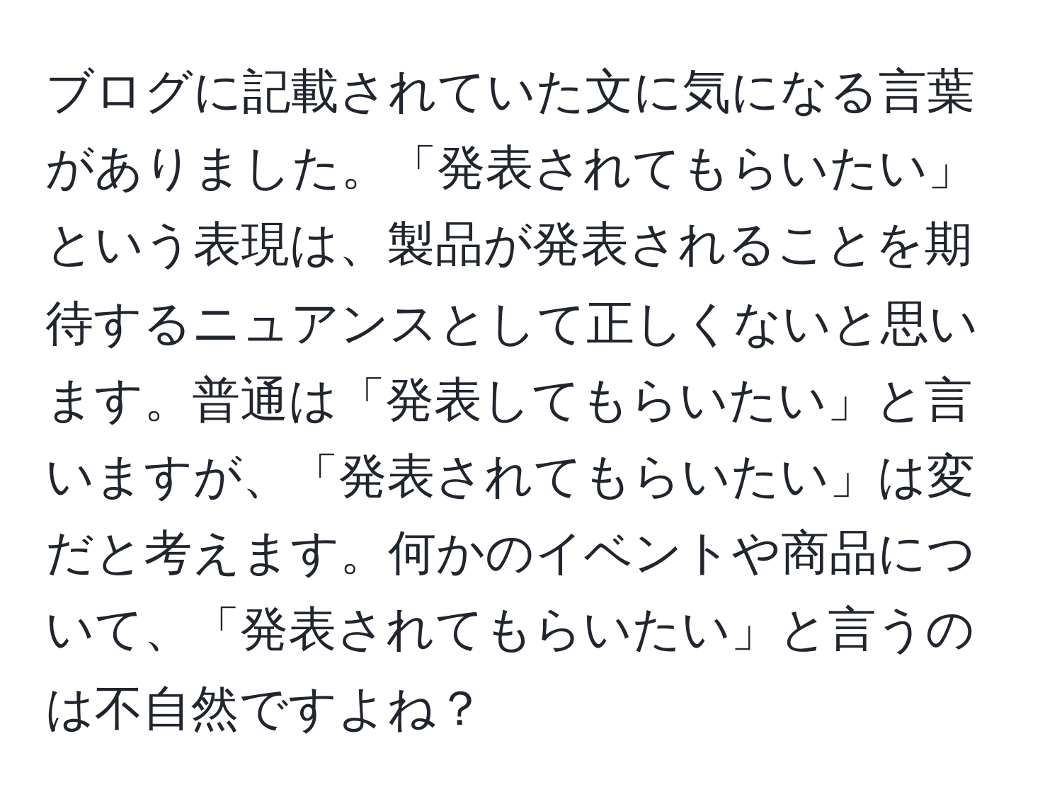 ブログに記載されていた文に気になる言葉がありました。「発表されてもらいたい」という表現は、製品が発表されることを期待するニュアンスとして正しくないと思います。普通は「発表してもらいたい」と言いますが、「発表されてもらいたい」は変だと考えます。何かのイベントや商品について、「発表されてもらいたい」と言うのは不自然ですよね？