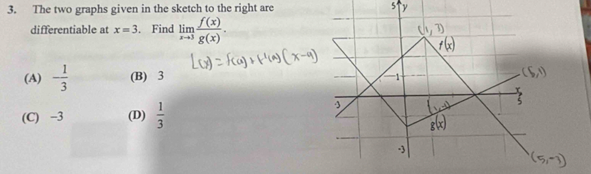 The two graphs given in the sketch to the right are
differentiable at x=3. Find limlimits _xto 3 f(x)/g(x) .
(A) - 1/3  (B) 3
(C) −3 (D)  1/3 