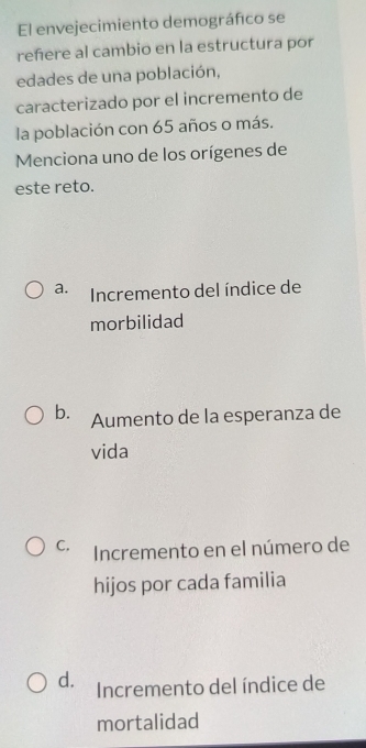 El envejecimiento demográfico se
reñere al cambio en la estructura por
edades de una población,
caracterizado por el incremento de
la población con 65 años o más.
Menciona uno de los orígenes de
este reto.
a. Incremento del índice de
morbilidad
b. Aumento de la esperanza de
vida
C. Incremento en el número de
hijos por cada familia
d. Incremento del índice de
mortalidad