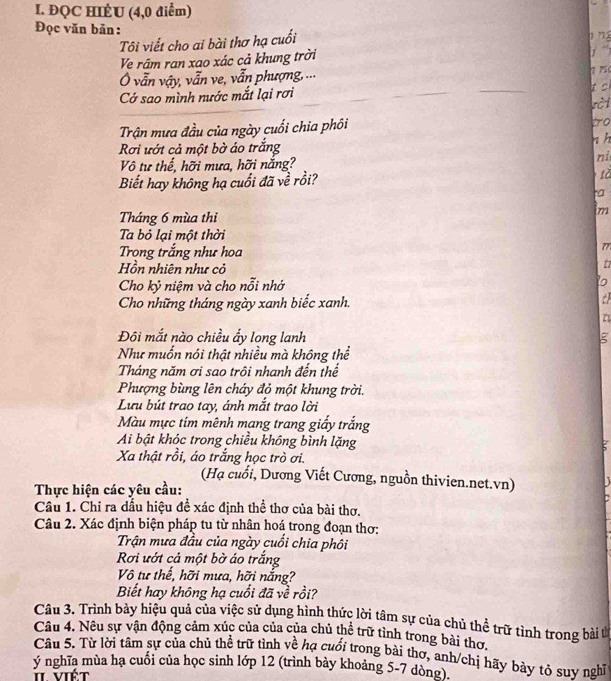 ĐQC HIÊU (4,0 điểm)
Đọc văn bản:
Tôi viết cho ai bài thơ hạ cuối
n 
Ve râm ran xao xác cả khung trời
1 
Ô vẫn vậy, vẫn ve, vẫn phượng, ...
7 7
t c
Cớ sao mình nước mắt lại rơi sèt
Trận mưa đầu của ngày cuối chia phối
to
Rơi ướt cả một bờ áo trắng n h
Vô tư thế, hỡi mưa, hỡi nắng?
ni
Biết hay không hạ cuối đã về rồi? tǎ
a
Tháng 6 mùa thi
m
Ta bỏ lại một thời
Trọng trắng như hoa
77
Hồn nhiên như cỏ
Cho kỷ niệm và cho nỗi nhớ
to
Cho những tháng ngày xanh biếc xanh.
th
Đôi mắt nào chiều ấy long lanh ξ
Như muốn nói thật nhiều mà không thể
Tháng năm ơi sao trôi nhanh đến thế
Phượng bùng lên cháy đỏ một khung trời.
Lưu bút trao tay, ánh mắt trao lời
Màu mực tím mênh mạng trang giấy trắng
Ai bật khóc trong chiều không bình lặng
Xa thật rồi, áo trắng học trò ơi.
(Hạ cuối, Dương Viết Cương, nguồn thivien.net.vn)
   
Thực hiện các yêu cầu:
Câu 1. Chi ra dấu hiệu đề xác định thể thơ của bài thơ.
Câu 2. Xác định biện pháp tu từ nhân hoá trong đoạn thơ:
Trận mưa đầu của ngày cuối chia phôi
Rơi ướt cả một bờ áo trắng
Vô tư thế, hỡi mưa, hỡi nắng?
Biết hay không hạ cuối đã về rồi?
Câu 3. Trình bày hiệu quả của việc sử dụng hình thức lời tâm sự của chủ thể trữ tình trong bài từ
Câu 4. Nêu sự vận động cảm xúc của của của chủ thể trữ tình trong bài thơ.
Câu 5. Từ lời tâm sự của chủ thể trữ tình về hạ cuối trong bài thơ, anh/chị hãy bày tỏ suy nghĩ
ý nghĩa mùa hạ cuối của học sinh lớp 12 (trình bày khoảng 5-7 dòng).
π viết