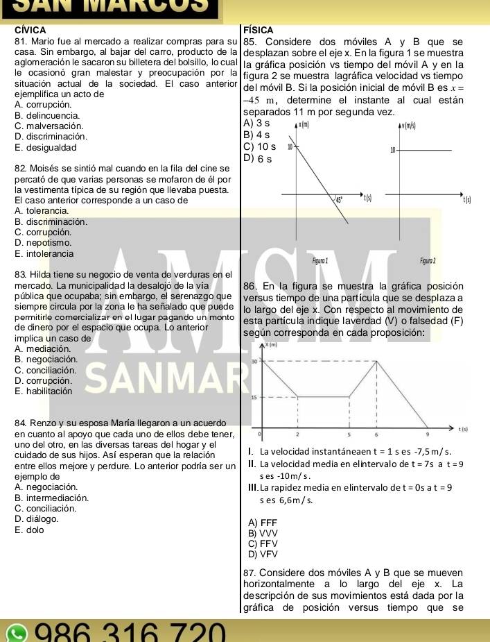 San MarCuS
Cívica Física
81. Mario fue al mercado a realizar compras para su 85. Considere dos móviles A y B que se
casa. Sin embargo, al bajar del carro, producto de la desplazan sobre el eje x. En la figura 1 se muestra
aglomeración le sacaron su billetera del bolsillo, lo cual la gráfica posición vs tiempo del móvil A y en la
le ocasionó gran malestar y preocupación por la figura 2 se muestra lagráfica velocidad vs tiempo
situación actual de la sociedad. El caso anterior
ejemplifica un acto de del móvil B. Si la posición inicial de móvil B es x=
A. corrupción. -45 m, determine el instante al cual están
B. delincuencia. separados 11 m por segunda vez.
Co malversación. A) 3 s
D. discriminación. B) 4 s
E. desigualdad D)6s C) 10 s
82. Moisés se sintió mal cuando en la fila del cine se
percató de que varias personas se mofaron de él por
la vestimenta típica de su región que llevaba puesta.
El caso anterior corresponde a un caso de
A. tolerancia.
B. discriminación.
C. corrupción.
D. nepotismo.
E. intolerancia
Figura 1 
83. Hilda tiene su negocio de venta de verduras en el
mercado. La municipalidad la desalojó de la vía 86. En la figura se muestra la gráfica posición
pública que ocupaba; sin embargo, el serenazgo que versus tiempo de una partícula que se desplaza a
siempre circula por la zona le ha señalado que puede lo largo del eje x. Con respecto al movimiento de
permitirle comercializar en el lugar pagando un monto esta partícula indique laverdad (V) o falsedad (F)
de dinero por el espacio que ocupa. Lo anterior
implica un caso de según corresponda en cada proposición:
A. mediación.
m
B. negociación.
30
C. conciliación.
D. corrupción.
El habilitación SAN a
15
84. Renzo y su esposa María llegaron a un acuerdo
en cuanto al apoyo que cada uno de ellos debe tener, 0 2 5 6 9 t (s)
uno del otro, en las diversas tareas del hogar y el
cuidado de sus hijos. Así esperan que la relación I. La velocidad instantáneaen t=1s es -7,5 m/ s.
entre ellos mejore y perdure. Lo anterior podría ser un II. La velocidad media en elintervalo de t=7s a t=9
ejemplo de s es -10m/s .
A. negociación. III.La rapidez media en elintervalo de t=0s a t=9
B. intermediación. s es 6,6 m / s.
C. conciliación.
D. diálogo.
E. dolo A) FFF
Bj VVV
C) FFV
D) VFV
87. Considere dos móviles A y B que se mueven
horizontalmente a lo largo del eje x. La
descripción de sus movimientos está dada por la
gráfica de posición versus tiempo que se
986 316 720