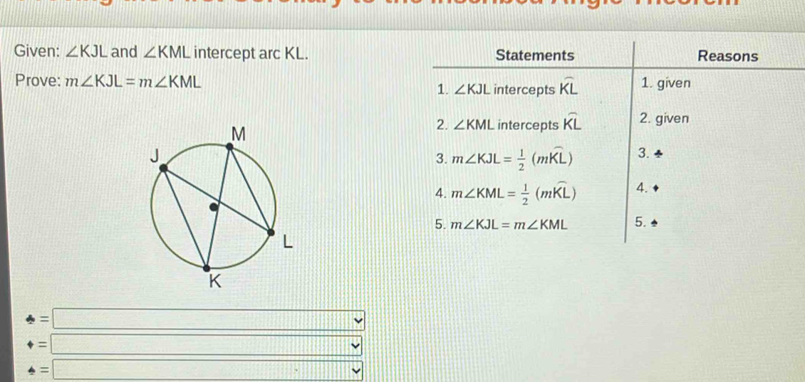 Given: ∠ KJL and ∠ KML intercept arc KL. Statements Reasons 
Prove: m∠ KJL=m∠ KML intercepts widehat KL 1. given 
1. ∠ KJL
2. ∠ KML intercepts widehat KL 2. given 
3. m∠ KJL= 1/2 (mwidehat KL) 3. 
4. m∠ KML= 1/2 (mwidehat KL) 4. 
5. m∠ KJL=m∠ KML 5.
t=□