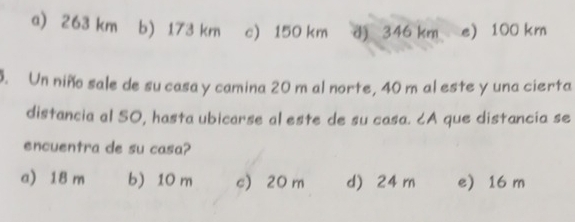 a) 263 km b) 173 km c) 150 km d) 346 km e) 100 km. Un niño sale de su casa y camina 20 m al norte, 40 m al este y una cierta
distancia al SO, hasta ubicarse al este de su casa. ८A que distancia se
encuentra de su casa?
a) 18 m b) 10 m c) 20 m d) 24 m e) 16 m