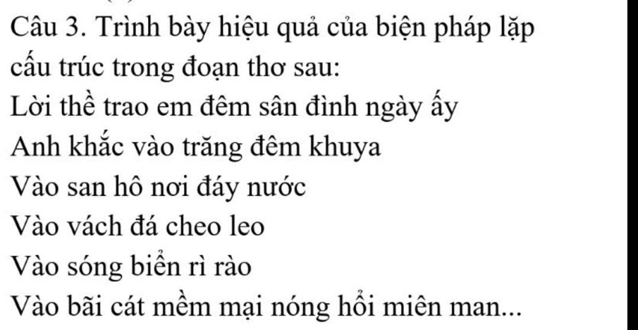 Trình bày hiệu quả của biện pháp lặp 
cấu trúc trong đoạn thơ sau: 
Lời thể trao em đêm sân đình ngày ấy 
Anh khắc vào trăng đêm khuya 
Vào san hô nơi đáy nước 
Vào vách đá cheo leo 
Vào sóng biển rì rào 
Vào bãi cát mềm mại nóng hồi miên man...