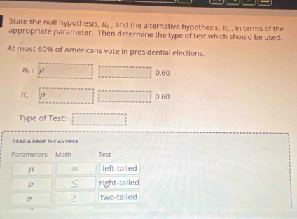 State the null hypothesis, H_0 , and the alternative hypothesis, if. , in terms of the
appropriate parameter. Then determine the type of test which should be used.
At most 60% of Americans vote in presidential elections.
H_a : varphi □ □  0.60
H_a : 0.60
□ 
Type of Test: _  
DRAG & DROP THE ANSWER
Test
μ = left-tailed
ρ right-tailed
σ two-tailed