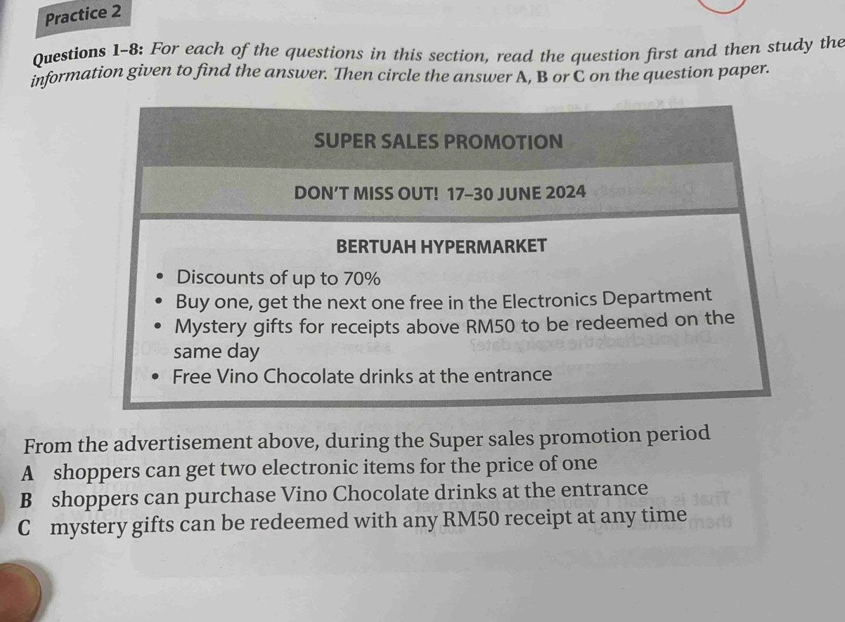 Practice 2 
Questions 1-8: For each of the questions in this section, read the question first and then study the 
information given to find the answer. Then circle the answer A, B or C on the question paper. 
SUPER SALES PROMOTION 
DON’T MISS OUT! 17-30 JUNE 2024 
BERTUAH HYPERMARKET 
Discounts of up to 70%
Buy one, get the next one free in the Electronics Department 
Mystery gifts for receipts above RM50 to be redeemed on the 
same day 
Free Vino Chocolate drinks at the entrance 
From the advertisement above, during the Super sales promotion period 
A shoppers can get two electronic items for the price of one 
B shoppers can purchase Vino Chocolate drinks at the entrance 
C mystery gifts can be redeemed with any RM50 receipt at any time