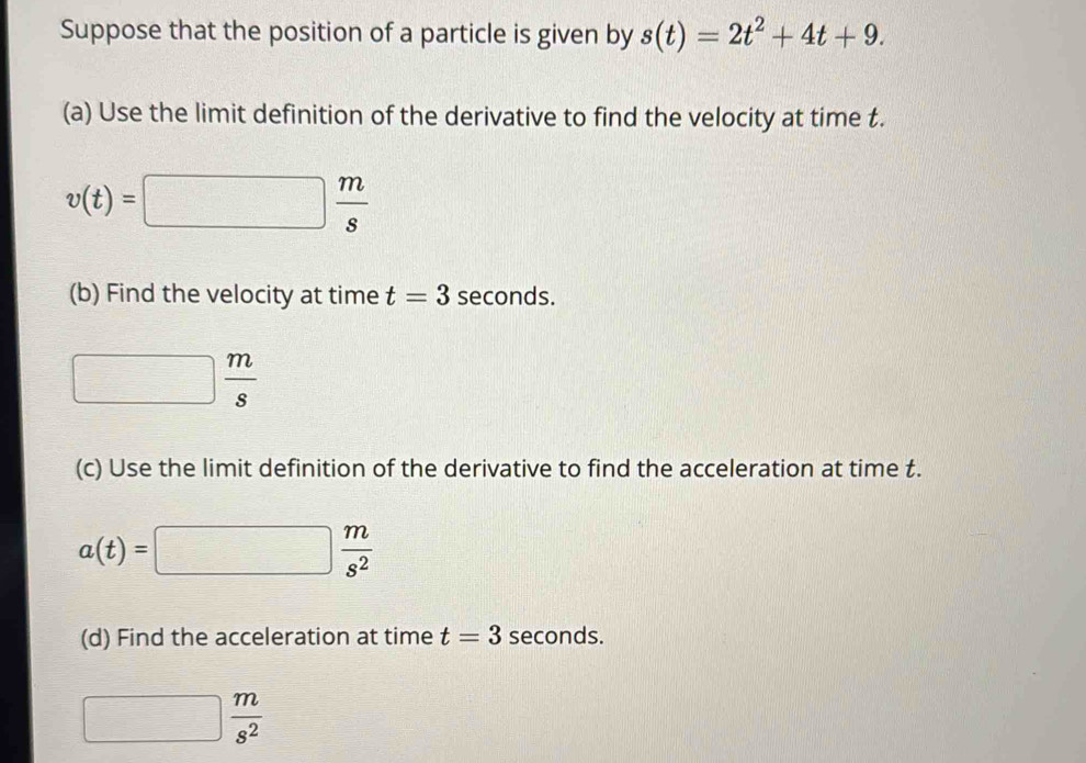 Suppose that the position of a particle is given by s(t)=2t^2+4t+9. 
(a) Use the limit definition of the derivative to find the velocity at time t.
v(t)=□  m/s 
(b) Find the velocity at time t=3 seconds.
□  m/s 
(c) Use the limit definition of the derivative to find the acceleration at time t.
a(t)=□  m/s^2 
(d) Find the acceleration at time t=3 seconds.
□  m/s^2 