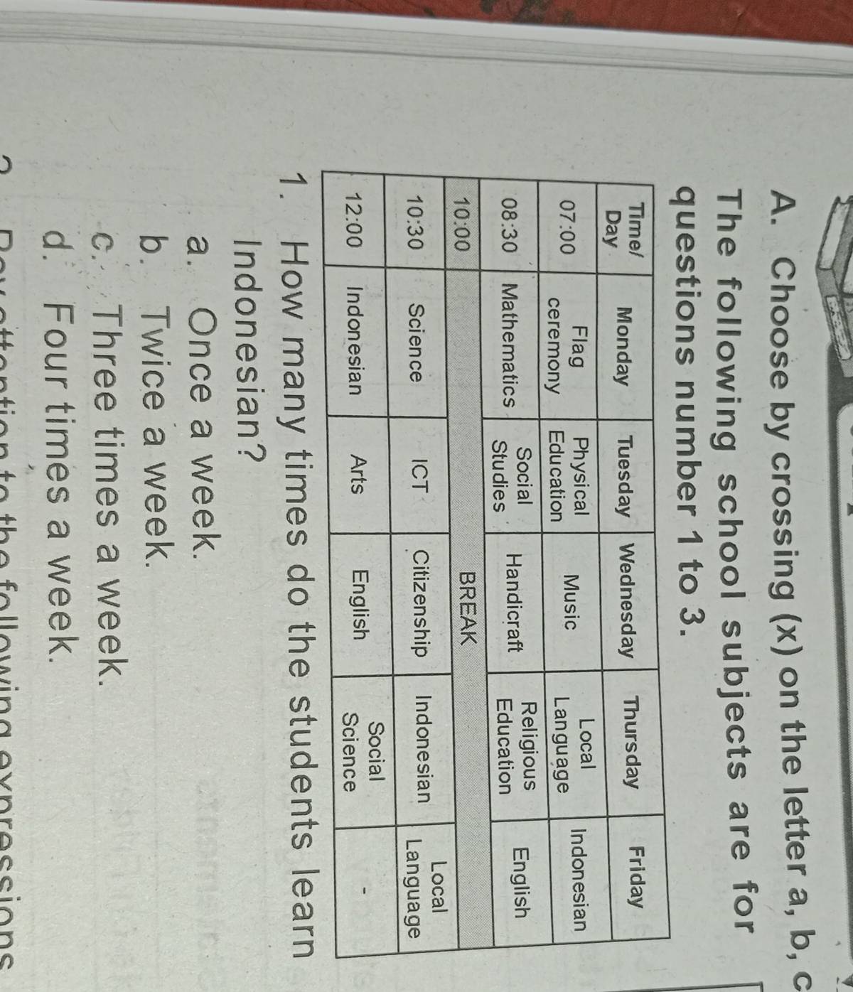 Choose by crossing (x) on the letter a, b, c
The following school subjects are for
questions number 1 to 3.
1. How many times do the students learn
Indonesian?
a. Once a week.
b. Twice a week.
c. Three times a week.
d. Four times a week.
ttention to the follewing evpressions