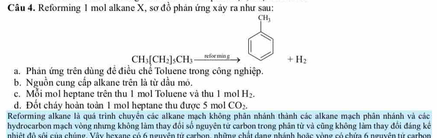 Reforming 1 mol alkane X, sơ đồ phản ứng xảy ra như sau:
CH_3[CH_2]_5CH_3xrightarrow ntto mive□ +H_2□ +H_2
a. Phản ứng trên dùng đề điều chế Toluene trong công nghiệp.
b. Nguồn cung cấp alkane trên là từ dầu mỏ.
c. Mỗi mol heptane trên thu 1 mol Toluene và thu 1 mol H_2.
d. Đốt cháy hoàn toàn 1 mol heptane thu được 5 mol CO_2. 
Reforming alkane là quá trình chuyền các alkane mạch không phân nhánh thành các alkane mạch phân nhánh và các
hydrocarbon mạch vòng nhưng không làm thay đổi số nguyên tử carbon trong phân từ và cũng không làm thay đổi đáng kể
nhiệt độ sối của chúng, Vậy hexang có 6 nguyên từ carbon, những chất dang nhánh hoặc vòng có chứa 6 nguyên tử carbon