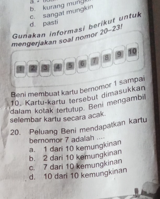 a .
b. kurang mungK
c. sangat mungkin
d. pasti
Gunakan informasi berikut untuk
mengerjakan soal nomor 20-23!
1 2 3 4 5 6 7 8 9 10
Beni membuat kartu bernomor 1 sampai
10. Kartu-kartu tersebut dimasukkan
dalam kotak tertutup. Beni mengambil
selembar kartu secara acak.
20. Peluang Beni mendapatkan kartu
bernomor 7 adalah ....
a. 1 dari 10 kemungkinan
b. 2 dari 10 kemungkinan
c. 7 dari 10 kemungkinan
d. 10 dari 10 kemungkinan