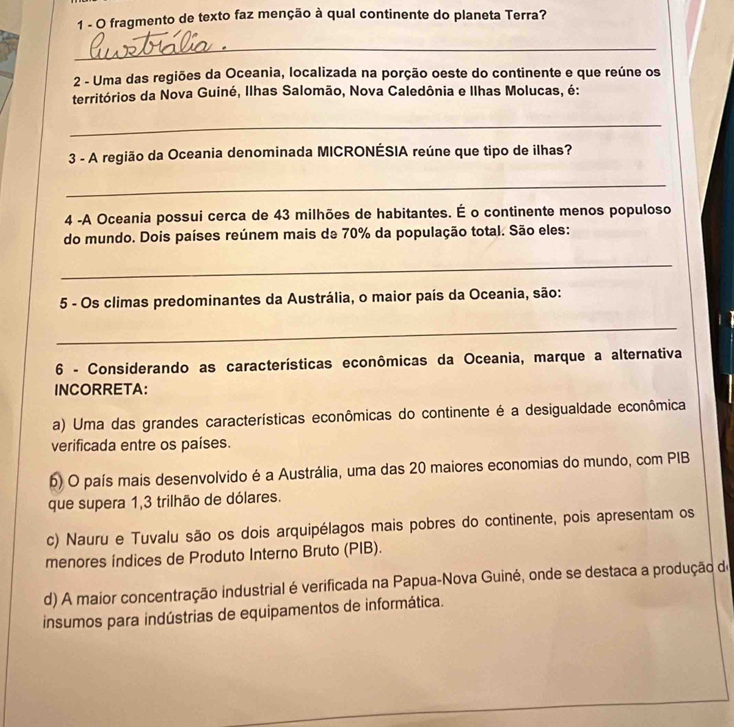 fragmento de texto faz menção à qual continente do planeta Terra?
_
2 - Uma das regiões da Oceania, localizada na porção oeste do continente e que reúne os
territórios da Nova Guiné, Ilhas Salomão, Nova Caledônia e Ilhas Molucas, é:
_
3 - A região da Oceania denominada MICRONÉSIA reúne que tipo de ilhas?
_
4 -A Oceania possui cerca de 43 milhões de habitantes. É o continente menos populoso
do mundo. Dois países reúnem mais de 70% da população total. São eles:
_
5 - Os climas predominantes da Austrália, o maior país da Oceania, são:
_
6 - Considerando as características econômicas da Oceania, marque a alternativa
INCORRETA:
a) Uma das grandes características econômicas do continente é a desigualdade econômica
verificada entre os países.
b) O país mais desenvolvido é a Austrália, uma das 20 maiores economias do mundo, com PIB
que supera 1, 3 trilhão de dólares.
c) Nauru e Tuvalu são os dois arquipélagos mais pobres do continente, pois apresentam os
menores índices de Produto Interno Bruto (PIB).
d) A maior concentração industrial é verificada na Papua-Nova Guiné, onde se destaca a produção de
insumos para indústrias de equipamentos de informática.