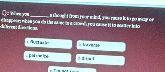 When you_ a thought from your mind, you cause it to go away or
disappear; when you do the same to a crowd, you cause it to scatter into
different directions.
a. fluctuate b. traverse
c. patronize d. dispel
e. I'm not