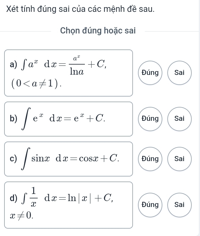 Xét tính đúng sai của các mệnh đề sau.
Chọn đúng hoặc sai
a) ∈t a^xdx= a^x/ln a +C, 
Đúng Sai
(0. 
b) ∈t e^xdx=e^x+C. Đúng Sai
c) ∈t sin xdx=cos x+C. Đúng Sai
d) ∈tlimits  1/x dx=ln |x|+C, Đúng Sai
x!= 0.