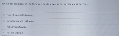 Which assessment of the tongue should a nurse recognize as abnormal?
Fissured, sopographical pattern
Ventral surface with visible veins
Red with loss of papillae
Pale pink and moist