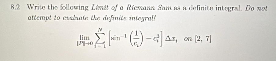 8.2 Write the following Limit of a Riemann Sum as a definite integral. Do not 
attempt to evaluate the definite integral!
limlimits _[P]to 0sumlimits _(i=1)^N[sin^(-1)(frac 1c_i)-c_i^(3]△ x_i) on [2,7]