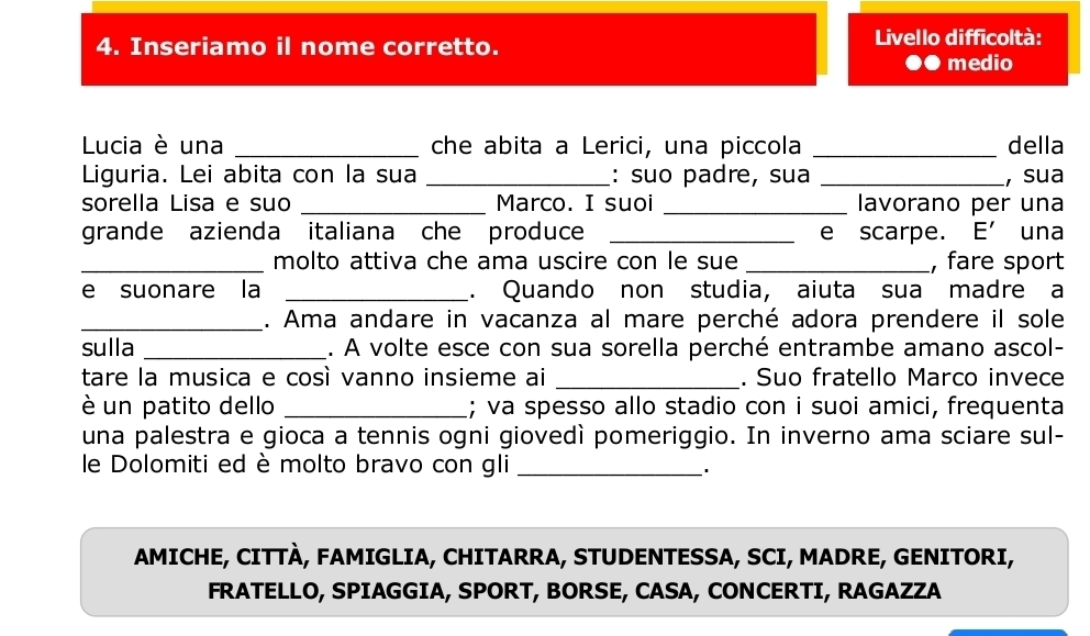 Inseriamo il nome corretto. Livello difficoltà: 
●● medio 
Lucia è una _che abita a Lerici, una piccola _della 
Liguria. Lei abita con la sua _: suo padre, sua _, sua 
sorella Lisa e suo _Marco. I suoi _lavorano per una 
grande azienda italiana che produce _e scarpe. E' una 
_molto attiva che ama uscire con le sue _, fare sport 
e suonare la _. Quando non studia, aiuta sua madre a 
_. Ama andare in vacanza al mare perché adora prendere il sole 
sulla _. A volte esce con sua sorella perché entrambe amano ascol- 
tare la musica e così vanno insieme ai _. Suo fratello Marco invece 
è un patito dello _; va spesso allo stadio con i suoi amici, frequenta 
una palestra e gioca a tennis ogni giovedì pomeriggio. In inverno ama sciare sul- 
le Dolomiti ed è molto bravo con gli_ 
AMICHE, CITTÀ, FAMIGLIA, CHITARRA, STUDENTESSA, SCI, MADRE, GENITORI, 
FRATELLO, SPIAGGIA, SPORT, BORSE, CASA, CONCERTI, RAGAZZA