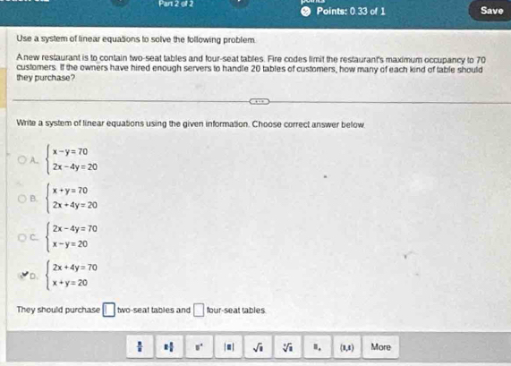 Points: 0.33 of 1 Save
Use a system of linear equations to solve the following problem.
A new restaurant is to contain two-seat tables and four-seat tables. Fire codes limit the restaurant's maximum occupancy to 70
customers. If the owners have hired enough servers to handle 20 tables of customers, how many of each kind of table should
they purchase?
Write a system of linear equations using the given information. Choose correct answer below
A. beginarrayl x-y=70 2x-4y=20endarray.
B. beginarrayl x+y=70 2x+4y=20endarray.
C. beginarrayl 2x-4y=70 x-y=20endarray.
D. beginarrayl 2x+4y=70 x+y=20endarray.
They should purchase □ two-seat tables and □ four-seat tables
 □ /□   = □ /□   □° |=| sqrt(□ ) sqrt[3](1) ". (1,1) More