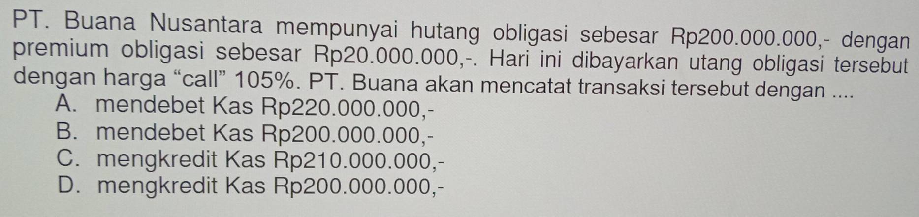 PT. Buana Nusantara mempunyai hutang obligasi sebesar Rp200.000.000,- dengan
premium obligasi sebesar Rp20.000.000,-. Hari ini dibayarkan utang obligasi tersebut
dengan harga “call” 105%. PT. Buana akan mencatat transaksi tersebut dengan ....
A. mendebet Kas Rp220.000.000,-
B. mendebet Kas Rp200.000.000,-
C. mengkredit Kas Rp210.000.000,-
D. mengkredit Kas Rp200.000.000,-