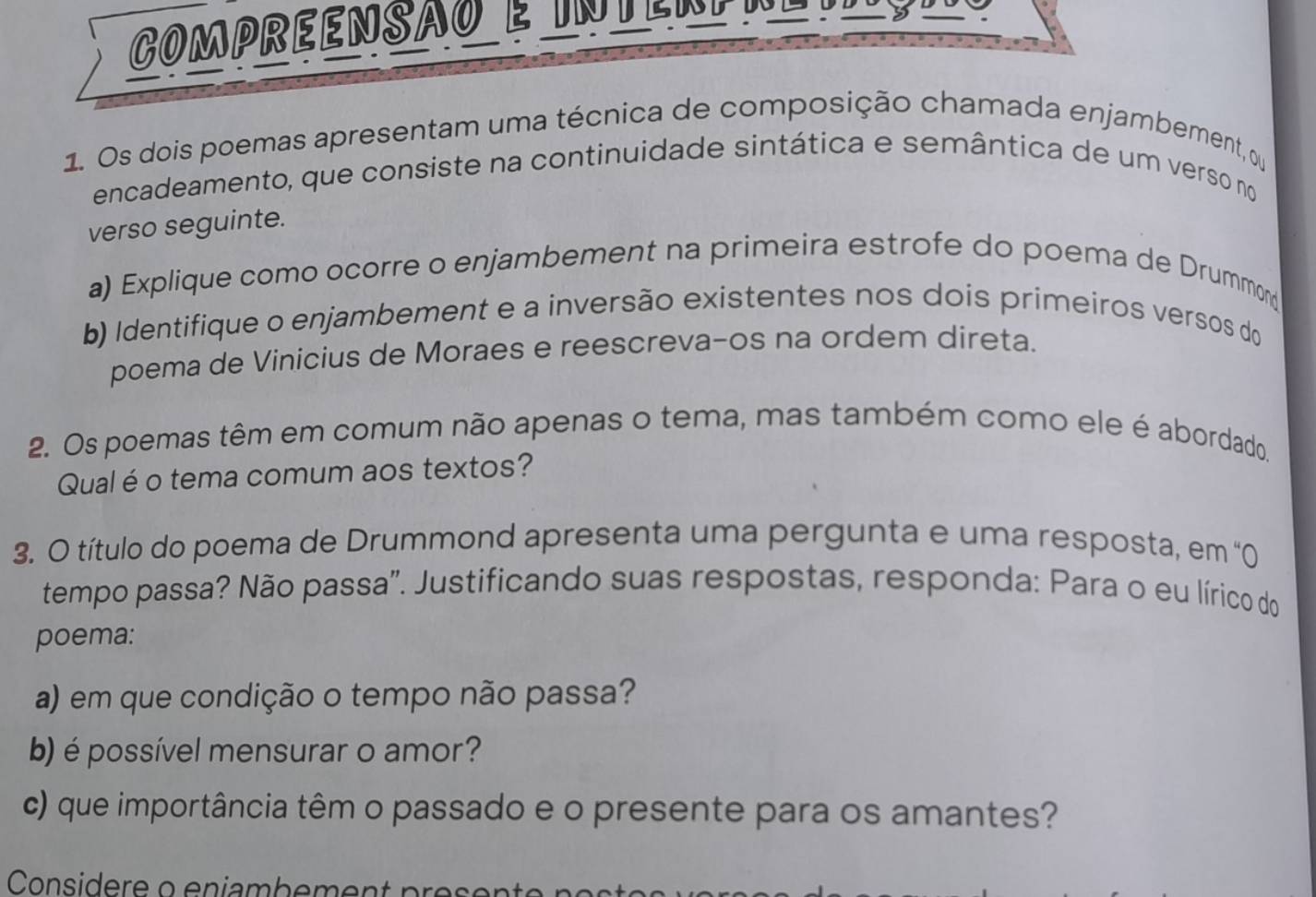 Compreensao e un ten e n e s 5
1. Os dois poemas apresentam uma técnica de composição chamada enjambement, o 
encadeamento, que consiste na continuidade sintática e semântica de um verso no 
verso seguinte. 
a) Explique como ocorre o enjambement na primeira estrofe do poema de Drummon 
b) Identifique o enjambement e a inversão existentes nos dois primeiros versos do 
poema de Vinicius de Moraes e reescreva-os na ordem direta. 
2. Os poemas têm em comum não apenas o tema, mas também como ele é abordado. 
Qual é o tema comum aos textos? 
3. O título do poema de Drummond apresenta uma pergunta e uma resposta, em '0 
tempo passa? Não passa''. Justificando suas respostas, responda: Para o eu lírico do 
poema: 
a) em que condição o tempo não passa? 
b) é possível mensurar o amor? 
c) que importância têm o passado e o presente para os amantes? 
Considere o eniambement pre s e