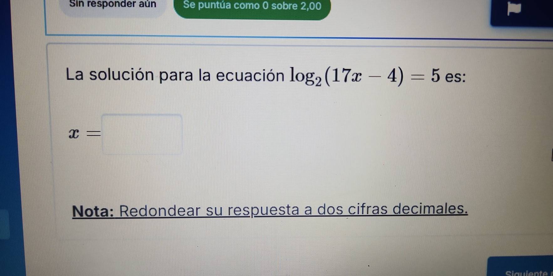 Sin responder aún Se puntúa como 0 sobre 2,00
La solución para la ecuación log _2(17x-4)=5 es:
x=
Nota: Redondear su respuesta a dos cifras decimales.