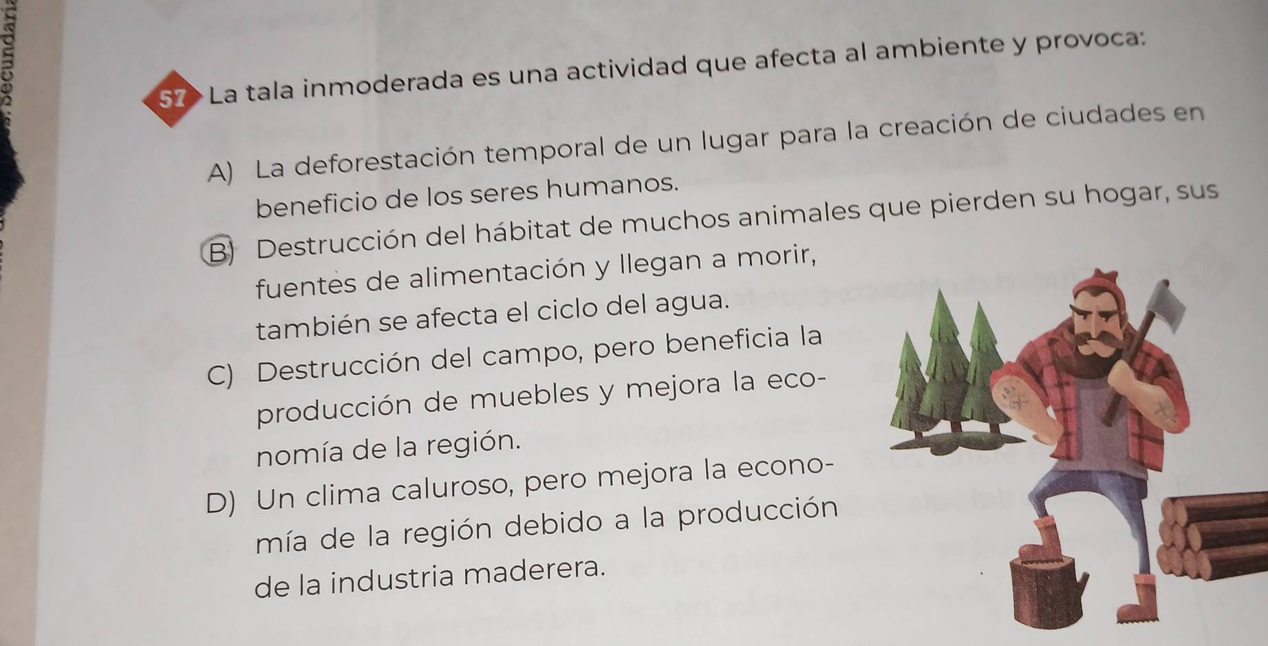 57> La tala inmoderada es una actividad que afecta al ambiente y provoca:
A) La deforestación temporal de un lugar para la creación de ciudades en
beneficio de los seres humanos.
B) Destrucción del hábitat de muchos animales que pierden su hogar, sus
fuentes de alimentación y llegan a morir,
también se afecta el ciclo del agua.
C) Destrucción del campo, pero beneficia la
producción de muebles y mejora la eco-
nomía de la región.
D) Un clima caluroso, pero mejora la econo-
mía de la región debido a la producción
de la industria maderera.