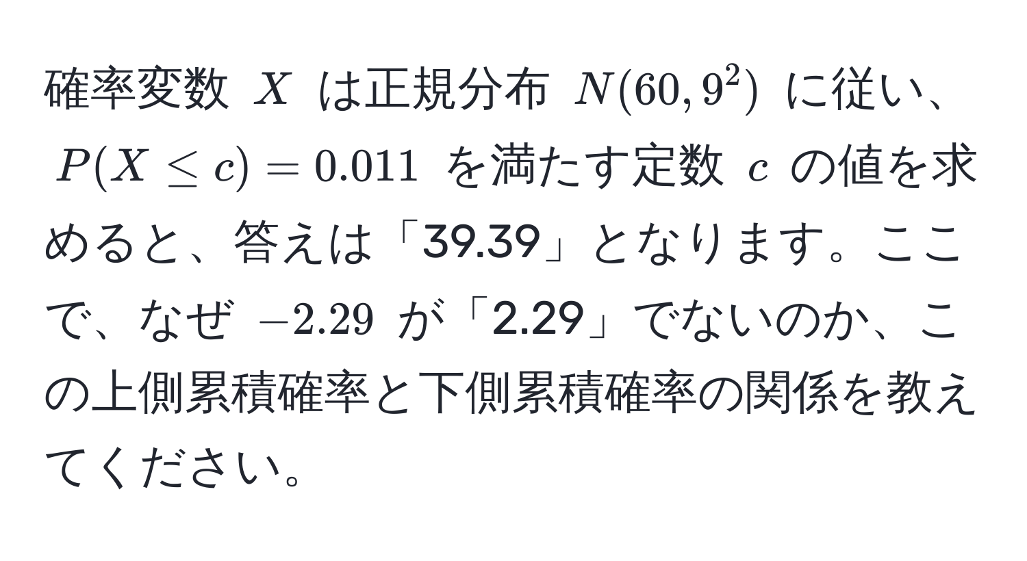 確率変数 $X$ は正規分布 $N(60, 9^2)$ に従い、$P(X ≤ c) = 0.011$ を満たす定数 $c$ の値を求めると、答えは「39.39」となります。ここで、なぜ $-2.29$ が「2.29」でないのか、この上側累積確率と下側累積確率の関係を教えてください。