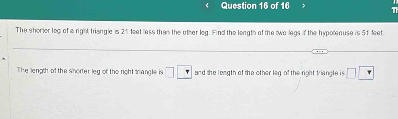 The shorter leg of a right triangle is 21 feet less than the other leg. Find the length of the two legs if the hypotenuse is 51 feet. 
The length of the shorter leg of the right triangle is □ □ and the length of the other leg of the right triangle is □ □