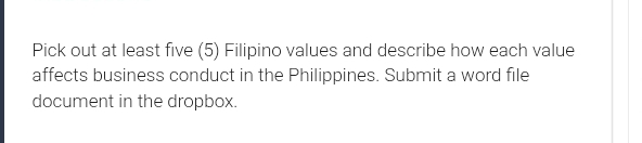 Pick out at least five (5) Filipino values and describe how each value 
affects business conduct in the Philippines. Submit a word file 
document in the dropbox.