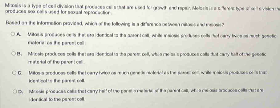 Mitosis is a type of cell division that produces cells that are used for growth and repair. Meiosis is a different type of cell division th
produces sex cells used for sexual reproduction.
Based on the information provided, which of the following is a difference between mitosis and meiosis?
A. Mitosis produces cells that are identical to the parent cell, while meiosis produces cells that carry twice as much genetic
material as the parent cell.
B. Mitosis produces cells that are identical to the parent cell, while meiosis produces cells that carry half of the genetic
material of the parent cell.
C. Mitosis produces cells that carry twice as much genetic material as the parent cell, while meiosis produces cells that
identical to the parent cell.
D. Mitosis produces cells that carry half of the genetic material of the parent cell, while meiosis produces cells that are
identical to the parent cell.