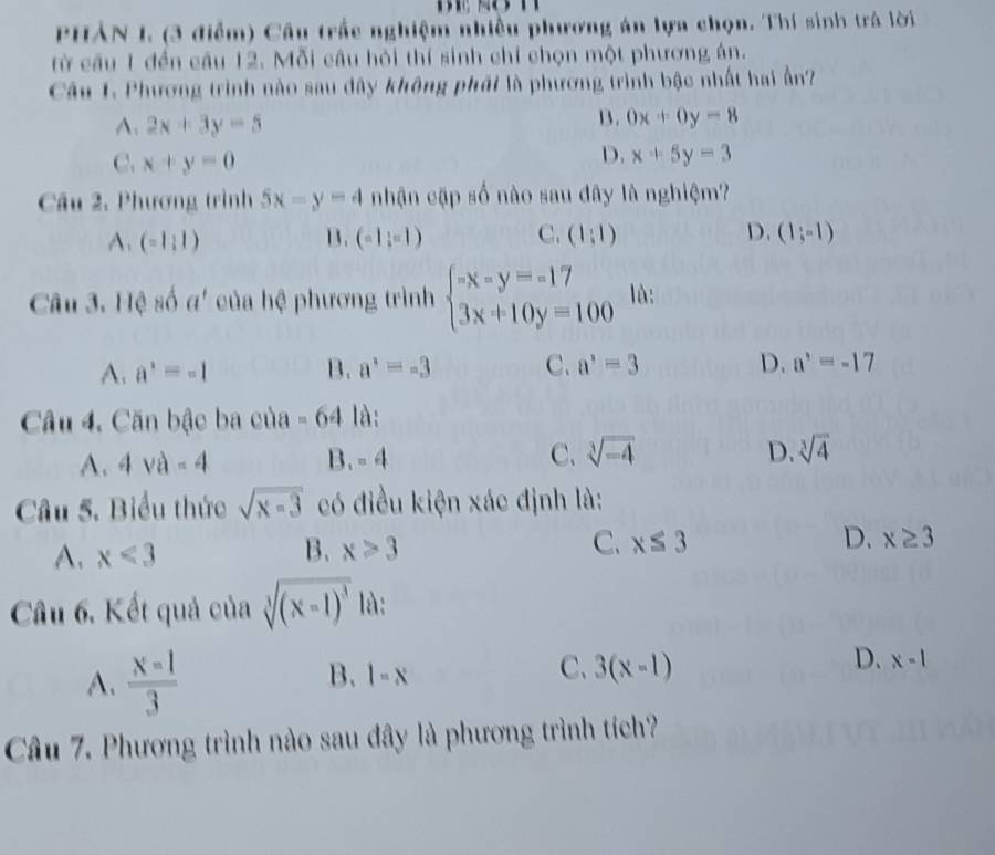 PHẢN I. (3 điểm) Câu trắc nghiệm nhiều phương án lựa chọn. Thí sinh trá lời
từ cầu 1 đền câu 12. Mỗi câu hỏi thí sinh chỉ chọn một phương án.
Câu 1. Phương trình nào sau đây không phái là phương trình bậc nhất hai ấn?
A. 2x+3y=5
B. 0x+0y=8
C. x+y=0
D. x+5y=3
Câu 2, Phương trình 5x-y=4 nhận cập số nào sau đây là nghiệm?
A. (-1:1) B. (-1,-1) C. (1:1) D. (1;-1)
Câu 3. Hệ số a' của hệ phương trình beginarrayl -x-y=-17 3x+10y=100endarray. là:
A. a^2=-1 B. a^3=-3 C. a^,=3 D. a^,=-17
Câu 4. Căn bậc ba của =64 là:
A. 4va-4 B. -4 C. sqrt[3](-4) D. sqrt[3](4)
Câu 5. Biểu thức sqrt(x=3) có điều kiện xác định là:
A. x<3</tex> B. x>3 C. x≤ 3 D. x≥ 3
Câu 6. Kết quả của sqrt[3]((x-1)^3) là:
A.  x=1/3 
C、
B. l=x 3(x-1)
D. x-1
Câu 7. Phương trình nào sau đây là phương trình tích?