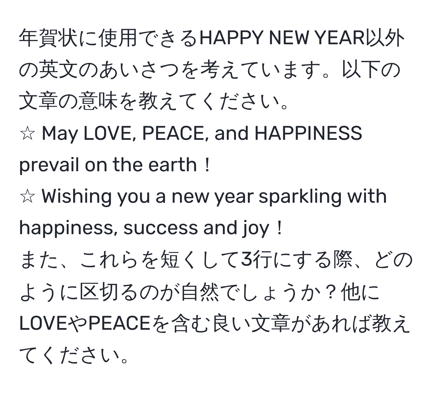 年賀状に使用できるHAPPY NEW YEAR以外の英文のあいさつを考えています。以下の文章の意味を教えてください。  
☆ May LOVE, PEACE, and HAPPINESS prevail on the earth！  
☆ Wishing you a new year sparkling with happiness, success and joy！  
また、これらを短くして3行にする際、どのように区切るのが自然でしょうか？他にLOVEやPEACEを含む良い文章があれば教えてください。