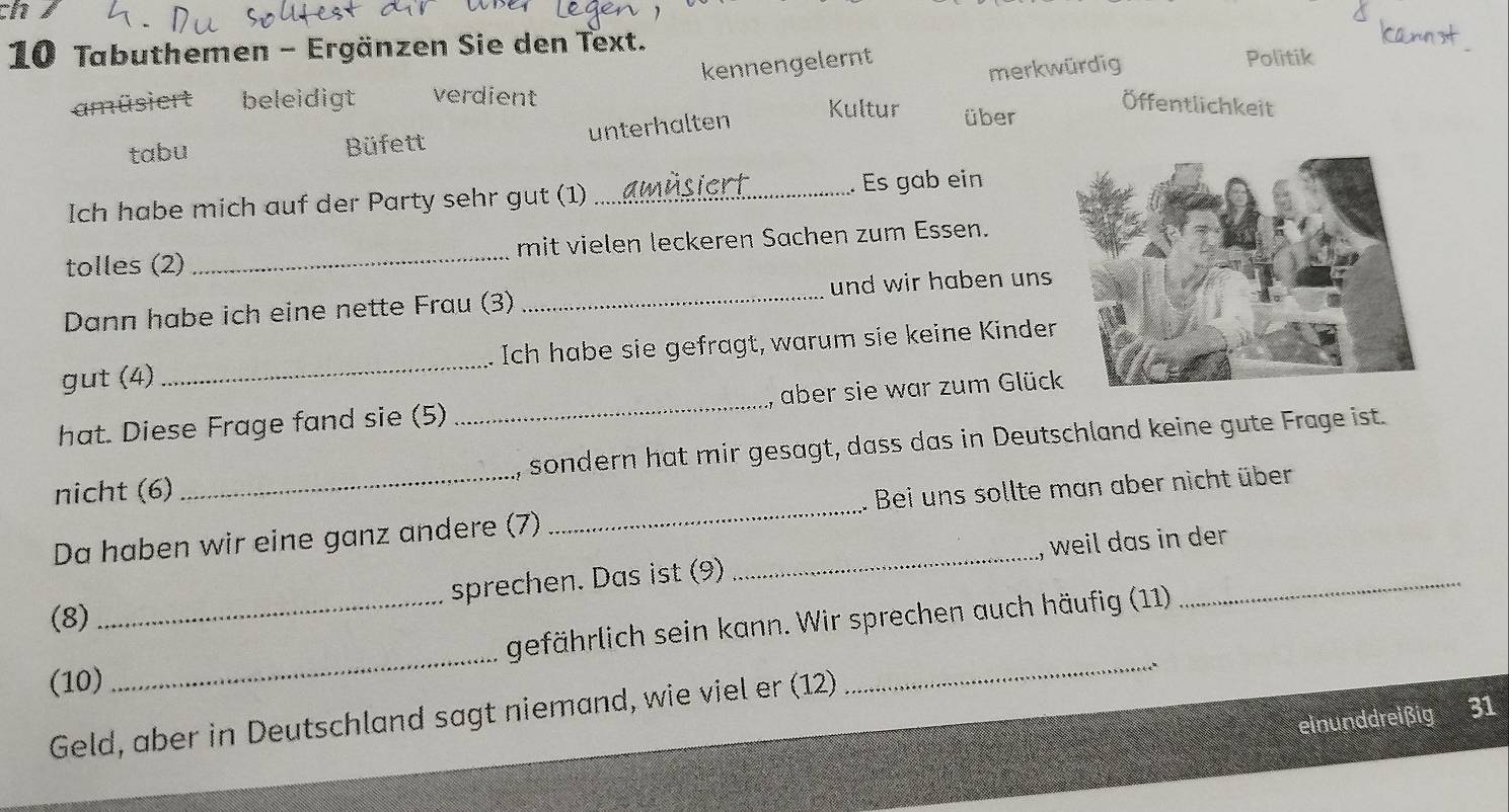 12
10 Tabuthemen - Ergänzen Sie den Text. Politik
kennengelernt
merkwürdig
amüsiert beleidigt verdient Kultur über
Öffentlichkeit
tabu Büfett unterhalten
Ich habe mich auf der Party sehr gut (1) _. Es gab ein
tolles (2) _mit vielen leckeren Sachen zum Essen.
Dann habe ich eine nette Frau (3) _und wir haben uns
gut (4) _Ich habe sie gefragt, warum sie keine Kinder
hat. Diese Frage fand sie (5) _aber sie war zum Glüc
nicht (6) sondern hat mir gesagt, dass das in Deutschland keine gute Frage ist.
Da haben wir eine ganz andere (7) __. Bei uns sollte man aber nicht über
weil das in der 
(8) _sprechen. Das ist (9)
_
gefährlich sein kann. Wir sprechen auch häufig (11)
_
(10)
_r 4
Geld, aber in Deutschland sagt niemand, wie viel er (12)
einunddreißig 31