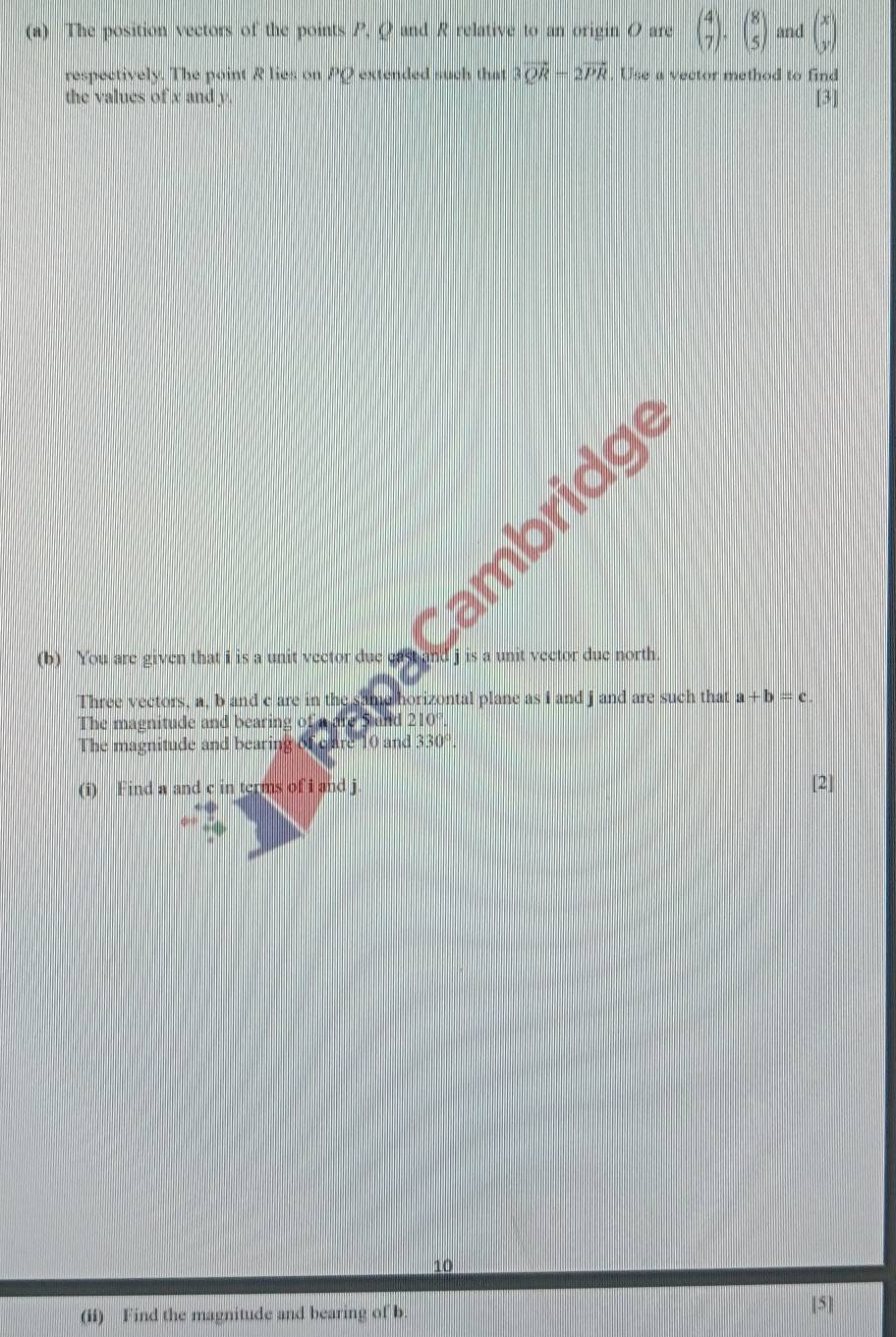 The position vectors of the points P, Q and R relative to an origin O are beginpmatrix 4 7endpmatrix · beginpmatrix 8 5endpmatrix and beginpmatrix x yendpmatrix
respectively. The point R lies on PQ extended such that 3vector QR-2vector PR , Use a vector method to find 
the values of x and y [3] 
0 ambridg 
(b) You are given that i is a unit vector due d j is a unit vector due north . 
Three vectors, a, b and c are in the same horizontal plane as i and j and are such that a+b=c
The magnitude and bearing of a are Sand 210 ' 
The magnitude and bearing of care 10 and 330°. 
(i) Find a and c in terms of i and j [2] 
10 
(ii) Find the magnitude and bearing of b [5]