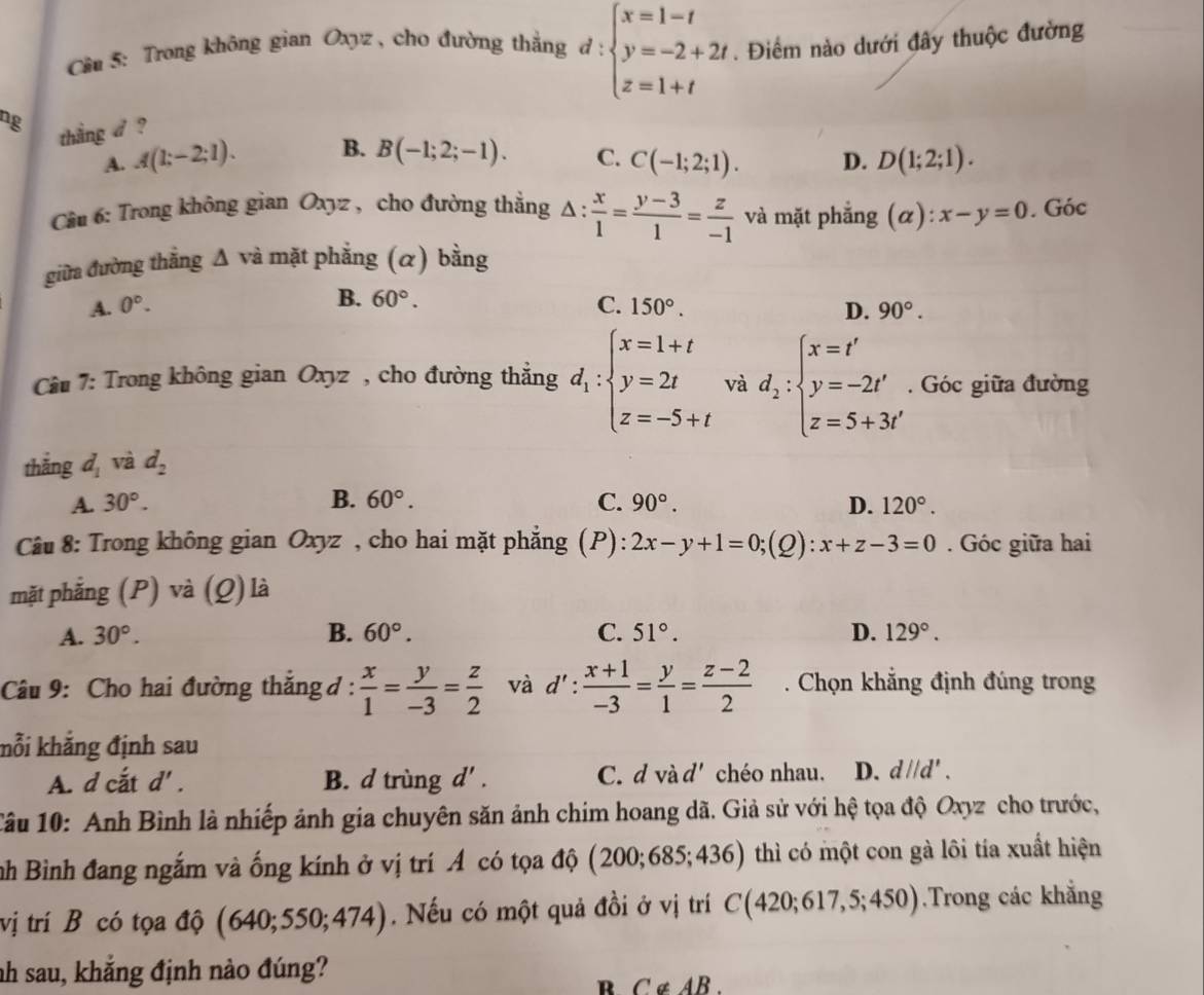 Cầu 5: Trong không gian Oxyz , cho đường thắng d:beginarrayl x=1-t y=-2+2t z=1+tendarray.. Điểm nào dưới đây thuộc đường
ng
thắng d ?
A. A(1;-2;1). B. B(-1;2;-1). C. C(-1;2;1). D. D(1;2;1).
Câu 6: Trong không gian Oxyz , cho đường thẳng △ : x/1 = (y-3)/1 = z/-1  và mặt phẳng (α) ):x-y=0. Góc
giữa đường thắng △ va mặt phẳng (α) bằng
B. 60°.
A. 0°. C. 150°. D. 90°.
Cu 7: Trong không gian Oxyz , cho đường thẳng d_1:beginarrayl x=1+t y=2t z=-5+tendarray. và d_2:beginarrayl x=t' y=-2t' z=5+3t'endarray.. Góc giữa đường
thắng d_1 và d_2
A. 30°. B. 60°. C. 90°. D. 120°.
Câu 8: Trong không gian Oxyz , cho hai mặt phẳng (P): 2x-y+1=0;(Q):x+z-3=0. Góc giữa hai
mặt phẳng (P) và (Q) là
A. 30°. B. 60°. C. 51°. D. 129°.
Câu 9: Cho hai đường thắng đ:  x/1 = y/-3 = z/2  và d': (x+1)/-3 = y/1 = (z-2)/2 . Chọn khẳng định đúng trong
kỗi khắng định sau
A. d cắt d'. B. d trùng d'. C. d và d' chéo nhau. D. d//d'.
Câu 10: Anh Bình là nhiếp ảnh gia chuyên săn ảnh chim hoang dã. Giả sử với hệ tọa độ Oxyz cho trước,
nh Bình đang ngắm và ống kính ở vị trí A có tọa độ (200;685; 436) thì có một con gà lôi tía xuất hiện
vị trí B có tọa độ (640;550;474). Nếu có một quả đồi ở vị trí C(420;617,5;450).Trong các khẳng
nh sau, khắng định nào đúng?
B C ∉ AB.