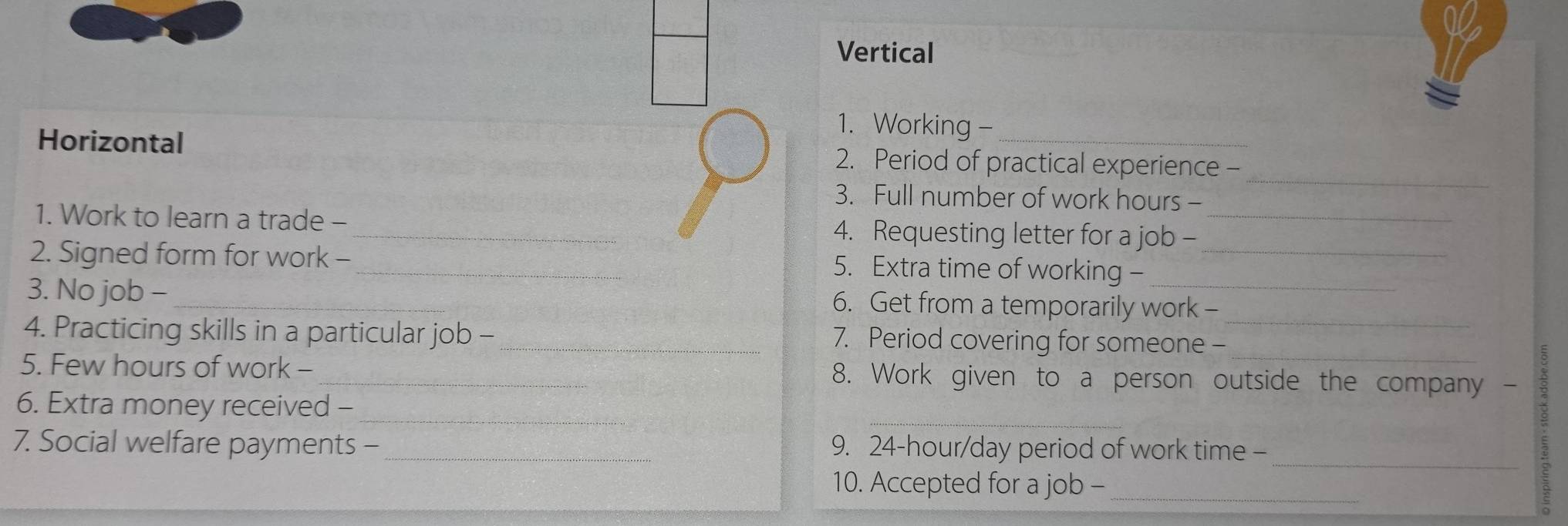 Vertical 
1. Working- 
_ 
Horizontal 2. Period of practical experience - 
3. Full number of work hours - 
1. Work to learn a trade - _4. Requesting letter for a job -_ 
2. Signed form for work -_ 5. Extra time of working -_ 
_ 
3. No job - _6. Get from a temporarily work - 
_ 
4. Practicing skills in a particular job - _7. Period covering for someone - 
5. Few hours of work - _8. Work given to a person outside the company - 
_ 
_ 
6. Extra money received - 
_ 
7. Social welfare payments -_ 9. 24-hour/day period of work time - 
10. Accepted for a job -_