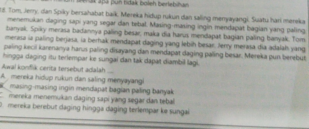 eenak apá pun tidak boleh berlebihan
18. Tom, Jerry, dan Spiky bersahabat baik. Mereka hidup rukun dan saling menyayangi. Suatu hari mereka
menemukan daging sapi yang segar dan tebal. Masing-masing ingin mendapat bagian yang paling
banyak. Spiky merasa badannya paling besar, maka dia harus mendapat bagian paling banyak. Tom
merasa ia paling berjasa, ia berhak mendapat daging yang lebih besar. Jerry merasa dia adalah yang
paling kecil karenanya harus paling disayang dan mendapat daging paling besar. Mereka pun berebut
hingga daging itu terlempar ke sungai dan tak dapat diambil lagi.
Awal konflik cerita tersebut adalah
A. mereka hidup rukun dan saling menyayang
B o masing-masing ingin mendapat bagian paling banyak
C. mereka menemukan daging sapi yang segar dan tebal
D mereka berebut daging hingga daging terlempar ke sungai