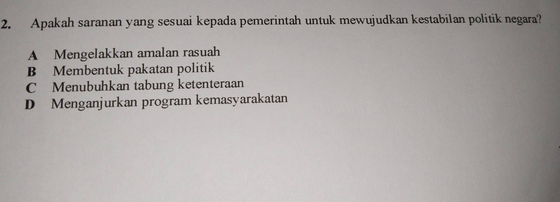 Apakah saranan yang sesuai kepada pemerintah untuk mewujudkan kestabilan politik negara?
A Mengelakkan amalan rasuah
B Membentuk pakatan politik
C Menubuhkan tabung ketenteraan
D Menganjurkan program kemasyarakatan