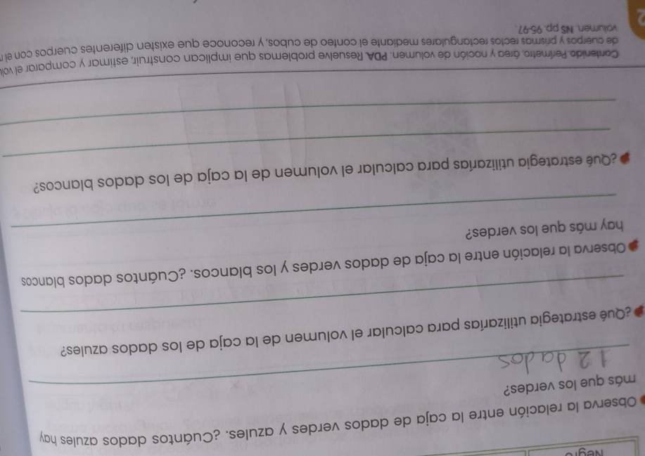 Observa la relación entre la caja de dados verdes y azules. ¿Cuántos dados azules hay 
más que los verdes? 
_ 
¿Qué estrategia utilizarías para calcular el volumen de la caja de los dados azules? 
Observa la relación entre la caja de dados verdes y los blancos. ¿Cuántos dados blancos 
hay más que los verdes? 
_ 
¿Qué estrategia utilizarías para calcular el volumen de la caja de los dados blancos? 
_ 
_ 
Contenido Perímetro, área y noción de volumen. PDA. Resuelve problemas que implican construir, estimar y comparar el vo 
de cuerpos y prismas rectos rectangulares mediante el conteo de cubos, y reconoce que existen diferentes cuerpos con el 
volumen. NS pp. 95-97.