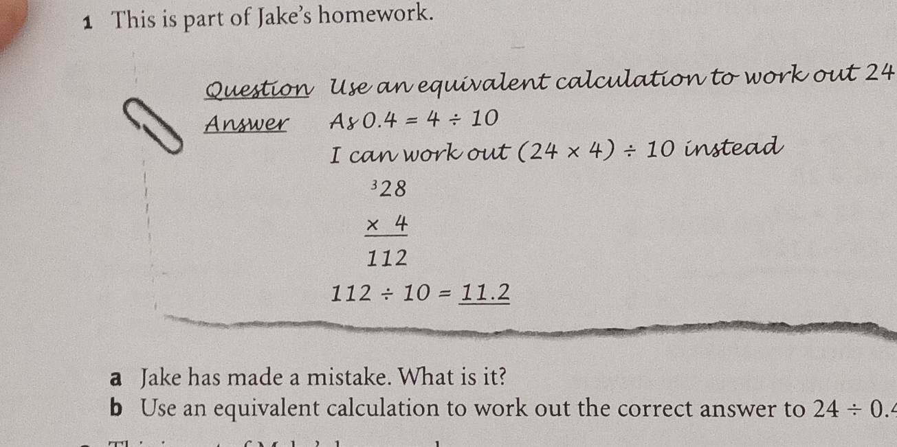 This is part of Jake’s homework. 
Question Use an equivalent calculation to work out 24
Answer A80.4=4/ 10
I can work out (24* 4)/ 10 instead
beginarrayr^(328 * 4 hline 112endarray)
112/ 10=_ 11.2
a Jake has made a mistake. What is it? 
b Use an equivalent calculation to work out the correct answer to 24/ 0