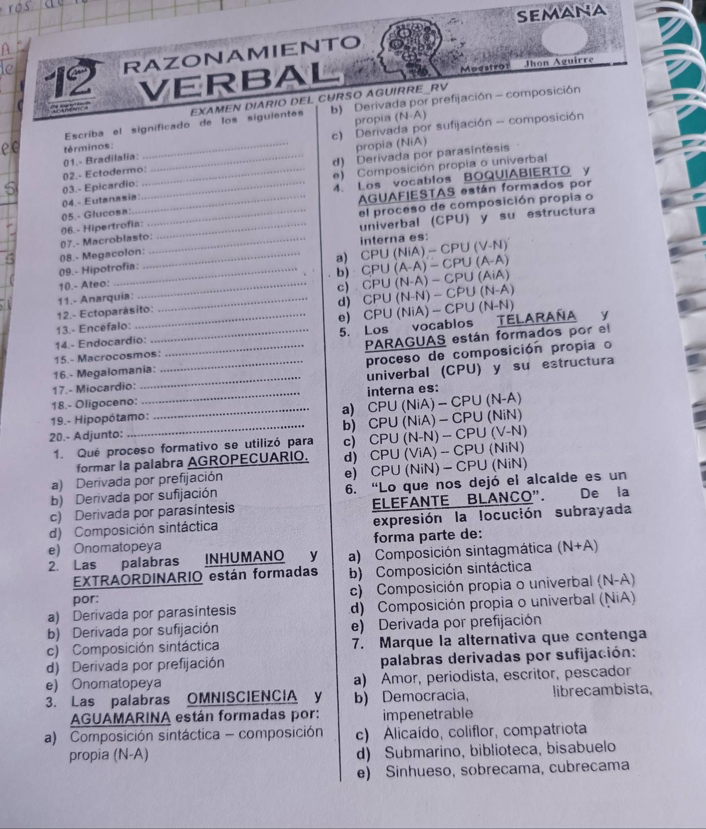 semana
12 RAZONAMIENTO
VERBAL
Maestror Jhon Aguirre
Rnc
EXAMEN DIARIO DEL CURSO AGUIRRE RV
Escriba el significado de los siguientes b) Derivada por prefijación - composición
términos: propia (N-A)
01.- Bradilalia: c) Derivada por sufijación - composición
02.- Ectodermo:_ propia (NiA)
03.- Epicardio: _d) Derivada por parasíntesis
4. Los vocablos BOQUIABIERTO y
04.- Eutanasia: __e) Composición propia o univerbal
AGUAFIESTAS están formados por
05.- Glucosa:_
el proceso de composición propia o
06.- Hipertrofia:_
univerbal (CPU) y su estructura
07.- Macroblasto:_
interna es:
08.- Megacolon:_
a) CPU(NiA)-CPU(V-N)
09.- Hipotrofia:
b) . CP∪ (A-A)-CP∪ (A-A)
10.- Ateo:_
c) . CPU(N-A)-CP∪ (AiA)
11.- Anarquia:_
d) CPU(N-N)-CP∪ (N-A)
e) CPU(NiA)-CP∪ (N-N)
12.- Ectoparásito:
13.- Encéfalo:_
5. Los vocablos TELARAÑA y
14.- Endocardio:_
PARAGUAS están formados por el
15.- Macrocosmos:_
proceso de composición propia o
_
univerbal (CPU) y su estructura
16.- Megalomanía:
17.- Miocardio:
18.- Oligoceno: _interna es:
_a) CPU(NiA)-CPU(N-A)
19.- Hipopótamo:
b)
20.- Adjunto: _ CPU(NiA)-CPU(NiN)
1. Qué proceso formativo se utilizó para c) CPU(N-N)-CPU(V-N)
formar la palabra AGROPECUARIO. d) CPU(ViA)-CPU(NiN I
e) CPU(NiN)-CPU(Ni N)
a) Derivada por prefijación
b) Derivada por sufijación 6. “Lo que nos dejó el alcalde es un
c) Derivada por parasíntesis ELEFANTE BLANCO". De la
d) Composición sintáctica expresión la locución subrayada
e) Onomatopeya forma parte de:
2. Las palabras INHUMANO y a) Composición sintagmática (N+A)
EXTRAORDINARIO están formadas b) Composición sintáctica
por: c) Composición propia o univerbal (N-A)
a) Derivada por parasíntesis d) Composición propia o univerbal (NiA)
b) Derivada por sufijación e) Derivada por prefijación
c) Composición sintáctica 7. Marque la alternativa que contenga
d) Derivada por prefijación palabras derivadas por sufijación:
e) Onomatopeya a) Amor, periodista, escritor, pescador
3. Las palabras OMNISCIENCIA y b) Democracia, librecambista,
AGUAMARINA están formadas por: impenetrable
a) Composición sintáctica - composición c) Alicaído, coliflor, compatriota
propia (N-A)
d) Submarino, biblioteca, bisabuelo
e) Sinhueso, sobrecama, cubrecama