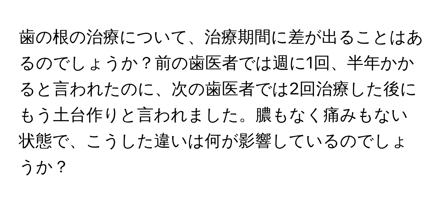 歯の根の治療について、治療期間に差が出ることはあるのでしょうか？前の歯医者では週に1回、半年かかると言われたのに、次の歯医者では2回治療した後にもう土台作りと言われました。膿もなく痛みもない状態で、こうした違いは何が影響しているのでしょうか？