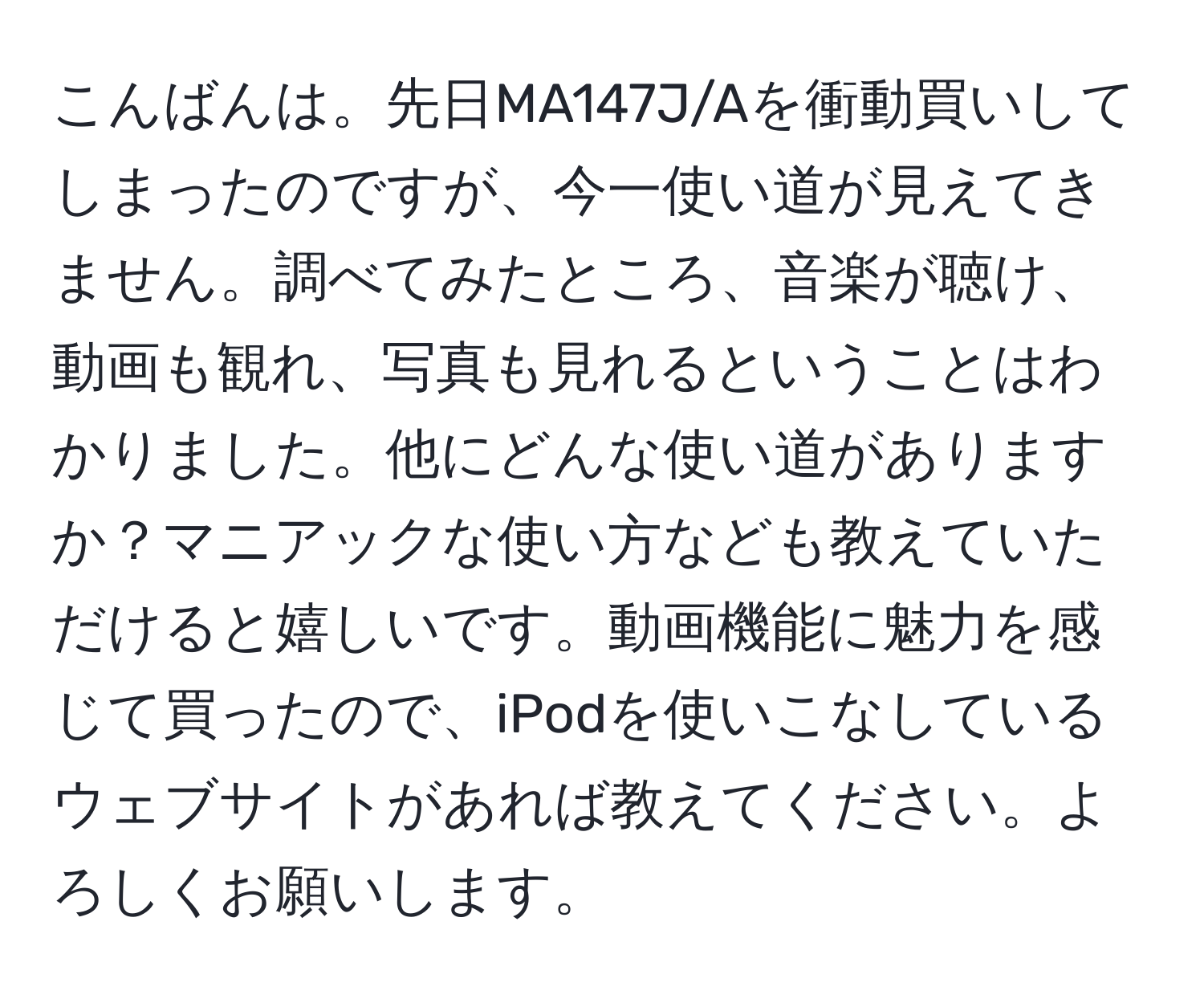 こんばんは。先日MA147J/Aを衝動買いしてしまったのですが、今一使い道が見えてきません。調べてみたところ、音楽が聴け、動画も観れ、写真も見れるということはわかりました。他にどんな使い道がありますか？マニアックな使い方なども教えていただけると嬉しいです。動画機能に魅力を感じて買ったので、iPodを使いこなしているウェブサイトがあれば教えてください。よろしくお願いします。