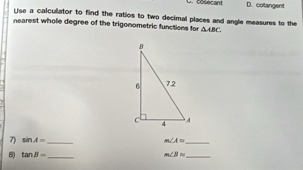 cosecant D. cotangent
Use a calculator to find the ratios to two decimal places and angle measures to the
nearest whole degree of the trigonometric functions for △ ABC. 
7) sin A= _ m∠ Aapprox _
8) tan B= _ m∠ Bapprox _