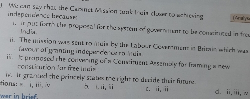 We can say that the Cabinet Mission took India closer to achieving (Analyse
independence because:
i. It put forth the proposal for the system of government to be constituted in free
India.
ii. The mission was sent to India by the Labour Government in Britain which was
favour of granting independence to India.
iii. It proposed the convening of a Constituent Assembly for framing a new
constitution for free India.
iv. It granted the princely states the right to decide their future.
tions: a. i, iii, iv b. i,ii, iii c. ii, iii d. ii, iii, iv
wer in brief.